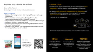 Maintain data integrity and transparency as tuna moves through the supply chain process.
“Our blockchain project will transform the way we manage our social
responsibility with the suppliers and fishing villages of Indonesia.
We share a united passion and commitment to the environment and
sustainability with the Indonesian fisherman, which will result in
improved livelihood for them and their communities.”
– Tony Costa, SVP, CIO, Bumble Bee Foods
Customer QuoteCustomer Story – Bumble Bee Seafoods
Ocean-to-Table Blockchain
Creating Digital Trust with Blockchain in Multiparty Collaboration.
Value to a customer
• Blockchain Technology maintains Data Integrity & Transparency through
Supply Chain
• Sharing Information across Suppliers, Strategic Partners, Non-
Governmental Agencies [NGO’s] to insure best Outcomes
• Integrated Supply Chain results in Efficiency, Transparency, & Data Integrity
• Education/Promotion of Sustainable Fishing
• Increased Transparency to Consumer, resulting in Market Premium where
Fair Trade Products are sold
• Increased Local Livelihood, such as additional Income from the Fair Trade
Premium paid to Fishermen for their Catch
Improve
Transparency for retail
buyers and consumers,
resulting in enhanced
brand equity
Provide
Fish-buying trends and data
through the SAP Analytics
Cloud to help identify historical
performance and improve
catches with NGO education
for fishing villages
Drive
Supply chain efficiency
around fair-trade tuna
that is projected to grow
more than 70% in the
coming year
Live Demo:
Scan QR Code to
learn about out the
origin of the Tuna
you are buying!
 