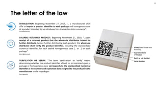 The letter of the law
28
SERIALIZATION: Beginning November 27, 2017, “… a manufacturer shall
affix or imprint a product identifier to each package and homogenous case
of a product intended to be introduced in a transaction into commerce”.
DSCSA§582(b)(2)(A)
SALEABLE RETURNED PRODUCT: Beginning November 27, 2019, “…upon
receipt of a returned product that the wholesale distributor intends to
further distribute, before further distributing such product, the wholesale
distributor shall verify the product identifier, including the standardized
numerical identifier, for each sealed homogeneous case [… or …] on each
package”.
DSCSA §582(c)(4)(D)
VERIFICATION OR VERIFY: “The term ‘verification’ or ‘verify’ means
determining whether the product identifier affixed to, or imprinted upon, a
package or homogeneous case corresponds to the standardized numerical
identifier or lot number and expiration date assigned to the product by the
manufacturer or the repackager.
DSCSA §581(28)
GTIN (Global Trade Item
Number)
Expiration Date
(YYMMDD)
Batch or Lot Number
Serial Number
 