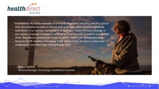 “Healthdirect Australia operates in a heavily regulated industry, and it is critical
that our compliance data is correct and auditable. With Amazon QLDB we
look forward to having a complete and verifiable history of every change in
our system, making it simple to audit when and how we arrived at our current
state. Regulatory compliance is fact of life for healthcare companies, and
Amazon QLDB enables us to easily track the controls we have in place and
understand how they have changed over time.”
—Bruce Haefele
General Manager, Technology, Healthdirect Australia
 