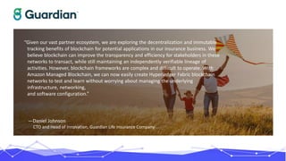 “Given our vast partner ecosystem, we are exploring the decentralization and immutable
tracking benefits of blockchain for potential applications in our insurance business. We
believe blockchain can improve the transparency and efficiency for stakeholders in these
networks to transact, while still maintaining an independently verifiable lineage of
activities. However, blockchain frameworks are complex and difficult to operate. With
Amazon Managed Blockchain, we can now easily create Hyperledger Fabric blockchain
networks to test and learn without worrying about managing the underlying
infrastructure, networking,
and software configuration.”
—Daniel Johnson
CTO and Head of Innovation, Guardian Life Insurance Company
 