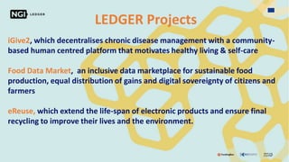 LEDGER Projects
iGive2, which decentralises chronic disease management with a community-
based human centred platform that motivates healthy living & self-care
Food Data Market, an inclusive data marketplace for sustainable food
production, equal distribution of gains and digital sovereignty of citizens and
farmers
eReuse, which extend the life-span of electronic products and ensure final
recycling to improve their lives and the environment.
 