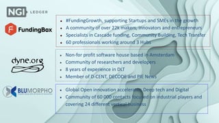 ● #FundingGrowth, supporting Startups and SMEs in the growth
● A community of over 22k makers, innovators and entrepreneurs
● Specialists in Cascade funding, Community Building, Tech Transfer
● 60 professionals working around 3 Hubs
● Non-for profit software house based in Amsterdam
● Community of researchers and developers
● 8 years of experience in DLT
● Member of D-CENT, DECODE and PIE News
● Global Open innovation accelerator, Deep tech and Digital
● Community of 60 000 contacts focused on industrial players and
covering 24 different vertical business
 