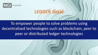 LEDGER Goal
To empower people to solve problems using
decentralised technologies such as blockchain, peer to
peer or distributed ledger technologies
 
