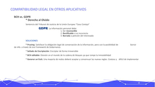 COMPATIBILIDAD LEGAL EN OTROS APLICATIVOS
BCH vs. GDPR
* Derecho al Olvido
Sentencia del Tribunal de Justicia de la Unión Europea “Caso Costeja”
La información personal debe:
1. Ser reconocible
2. Rectificable si es incorrecta
3. Borrada a petición del interesado
SOLUCIONES
* Pruning: Satisfacer la obligación legal de conservación de la información, pero con la posibilidad de borrar
de info. a través de ese Framework de Gobernanza
* Sellado de Encriptación: Encriptar de forma irreversible
* BCH editable: División en el mundo de la cadena de bloques ya que rompe la inmutabilidad
* Generar un Fork: Una mayoría de nodos deberá aceptar y consensuar las nuevas reglas. Costoso y difícil de implementar
 
