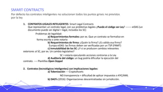 SMART CONTRACTS
Por defecto los contratos inteligentes no solucionan todos los puntos grises no previstos
por la ley
1. CONTRATOS LEGALES INTELIGENTES: Smart Legal Contracts
Que representan un contrato legal, con sus problemas legales ¿Puede el código ser Ley? ------- eiDAS (un
documento puede ser digital + legal, incluidos los SC)
Problemas de legalidad:
a) Requerimientos formales: por ex. Que un contrato se formalice en
forma escrita o ante notario
b) Requerimientos de firma: ¿Quién lo firma? ¿Es válida esa firma?
Europa eiDAS: las firmas deben ser verificadas por un TSP (FNMT)
c) Inmutabilidad de los SC: ¿Y si se producen cambios relevantes
exteriores al SC, por ex. Un cambio legislativo?
SC > estaría ejecutando acciones contrarias a la Ley
d) Auditoría del código: un bug podría dificultar la ejecución del
contrato. ---- Plantillas Open Zeppel
2. Contratos (tecnológicos inteligentes) con implicaciones legales:
a) Tokenización ----CryptoAssets
NO transparencia = dificultad de aplicar impuestos o KYC/AML
b) DAO’s (2016): Organizaciones descentralizadas sin jurisdicción.
 