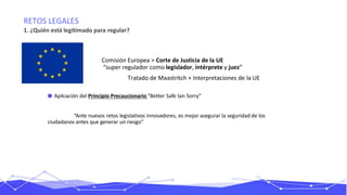 RETOS LEGALES
1. ¿Quién está legitimado para regular?
0
Comisión Europea > Corte de Justicia de la UE
“super regulador como legislador, intérprete y juez”
Tratado de Maastritch + Interpretaciones de la UE
Aplicación del Principio Precaucionario “Better Safe tan Sorry”
“Ante nuevos retos legislativos innovadores, es mejor asegurar la seguridad de los
ciudadanos antes que generar un riesgo”
 