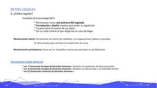 RETOS LEGALES
2. ¿Cómo regular?
Finalidad de la tecnología BCH:
* Permanecer como red anónima NO regulada
* Encriptación y diseño creados para evitar su regulación
* Usuario tiene el control de sus datos
* Sin un nodo central al que dirigirnos en caso de litigio
Monitorización lateral: Herramientas de control por individuos y no organizaciones públicas ni privadas
Ex: BCH privadas para controlar el cumplimiento de la Ley.
Monitorización participatoria: Entre, por ex. Compañías mineras que participen en esa Blockchain
PRIVACIDAD COMO DERECHO
* art. 7 Convención Europea de Derechos Humanos > Derecho a la protección de datos personales
* art. 8 Convención Europea de Derechos Humanos > Respeto a la vida privada y a la identidad familiar
* art.12 Declaración Universal de Derechos Humanos >
 
