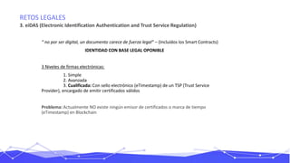 RETOS LEGALES
3. eiDAS (Electronic Identification Authentication and Trust Service Regulation)
“ no por ser digital, un documento carece de fuerza legal” – (Incluídos los Smart Contracts)
IDENTIDAD CON BASE LEGAL OPONIBLE
3 Niveles de firmas electrónicas:
1. Simple
2. Avanzada
3. Cualificada: Con sello electrónico (eTimestamp) de un TSP (Trust Service
Provider), encargado de emitir certificados válidos
Problema: Actualmente NO existe ningún emisor de certificados o marca de tiempo
(eTimestamp) en Blockchain
 