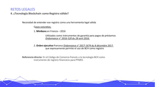 RETOS LEGALES
4. ¿Tecnología Blockchain como Registro válido?
Necesidad de entender ese registro como una herramienta legal válida
Casos concretos:
1. Minibons en Francia – 2016
Utilizados como instrumentos de garantía para pagos de préstamos
Ordonnance n° 2016-520 du 28 avril 2016.
2. Orden ejecutiva francesa Ordonnance n° 2017-1674 du 8 décembre 2017.
que expresamente permite el uso de BCH como registro
Referencia directa: En el Código de Comercio francés a la tecnología BCH como
instrumento de registro financiero para PYMES
 