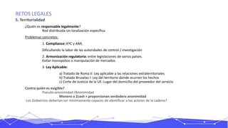 RETOS LEGALES
5. Territorialidad
¿Quién es responsable legalmente?
Red distribuida sin localización específica
Problemas concretos:
1. Compliance: KYC y AML
Dificultando la labor de las autoridades de control / investigación
2. Armonización regulatoria: entre legislaciones de varios países.
Evitar monopolios o manipulación de mercados
3. Ley Aplicable:
a) Tratado de Roma II: Ley aplicable a las relaciones extraterritoriales
b) Tratado Bruselas I: Ley del territorio donde ocurren los hechos
c) Corte de Justicia de la UE: Lugar del domicilio del proveedor del servicio
Contra quién es exigible?
Pseudo-anonimidad /Anonimidad
Monero o Zcash > proporcionan verdadera anonimidad
Los Gobiernos deberían ser mínimamente capaces de identificar a los actores de la cadena?
 