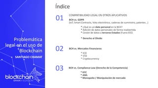 Índice
01
02
03
COMPATIBILIDAD LEGAL EN OTROS APLICATIVOS
BCH vs. GDPR
(IoT, Smart Contracts, Voto electrónico, cadenas de suministro, patentes…)
* ¿Qué es un dato personal en la BCH?
* Adición de datos personales de forma inadvertida
* Cesión de datos a terceros Estados (Fuera EEE)
* Derecho al Olvido
BCH vs. Mercados Financieros
* ICO
* STO
* Cryptocurrency
Problemática
legal en el uso de
Blockchain
SANTIAGO CHAMAT
BCH vs. Compliance Law (Derecho de la Competencia)
* KYC
* AML
* Monopolio / Manipulación de mercado
 
