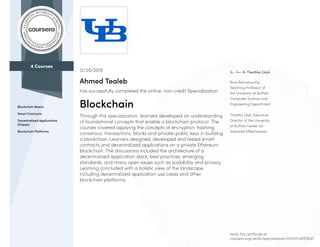 4 Courses
Blockchain Basics
Smart Contracts
Decentralized Applications
(Dapps)
Blockchain Platforms
Bina Ramamurthy,
Teaching Professor of
the University at Buffalo
Computer Science and
Engineering Department
Timothy Leyh, Executive
Director of the University
at Buffalo Center for
Industrial Effectiveness
12/26/2018
Ahmed Tealeb
has successfully completed the online, non-credit Specialization
Blockchain
Through this specialization, learners developed an understanding
of foundational concepts that enable a blockchain protocol. The
courses covered applying the concepts of encryption, hashing,
consensus, transactions, blocks and private-public keys in building
a blockchain. Learners designed, developed and tested smart
contracts and decentralized applications on a private Ethereum
blockchain. The discussions included the architecture of a
decentralized application stack, best practices, emerging
standards, and many open issues such as scalability and privacy.
Learning concluded with a holistic view of the landscape,
including decentralized application use cases and other
blockchain platforms.
Verify this certificate at:
coursera.org/verify/specialization/VLDH7LWPDRQ7
 