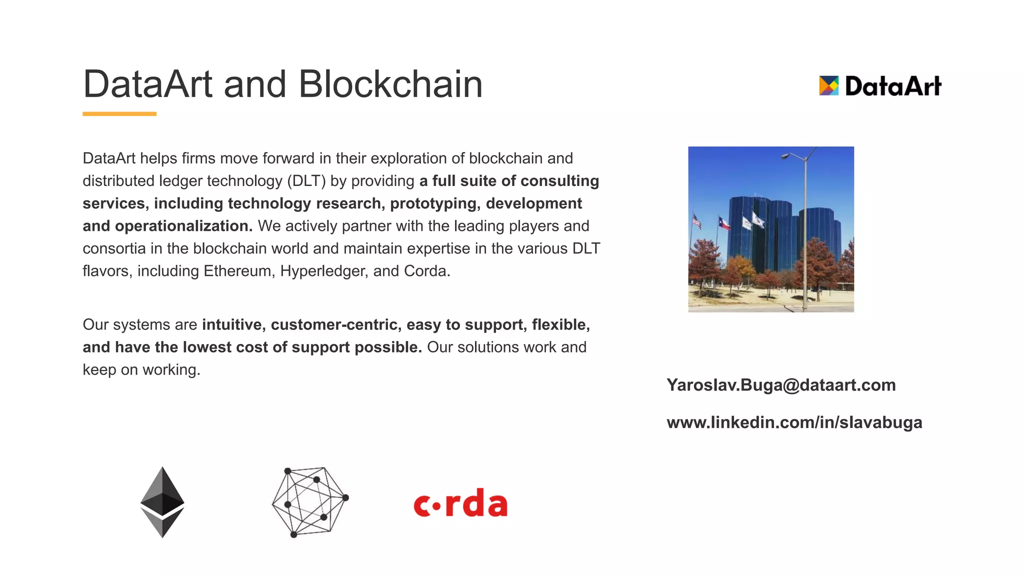 DataArt and Blockchain
DataArt helps firms move forward in their exploration of blockchain and
distributed ledger technology (DLT) by providing a full suite of consulting
services, including technology research, prototyping, development
and operationalization. We actively partner with the leading players and
consortia in the blockchain world and maintain expertise in the various DLT
flavors, including Ethereum, Hyperledger, and Corda.
Our systems are intuitive, customer-centric, easy to support, flexible,
and have the lowest cost of support possible. Our solutions work and
keep on working.
Yaroslav.Buga@dataart.com
www.linkedin.com/in/slavabuga
 