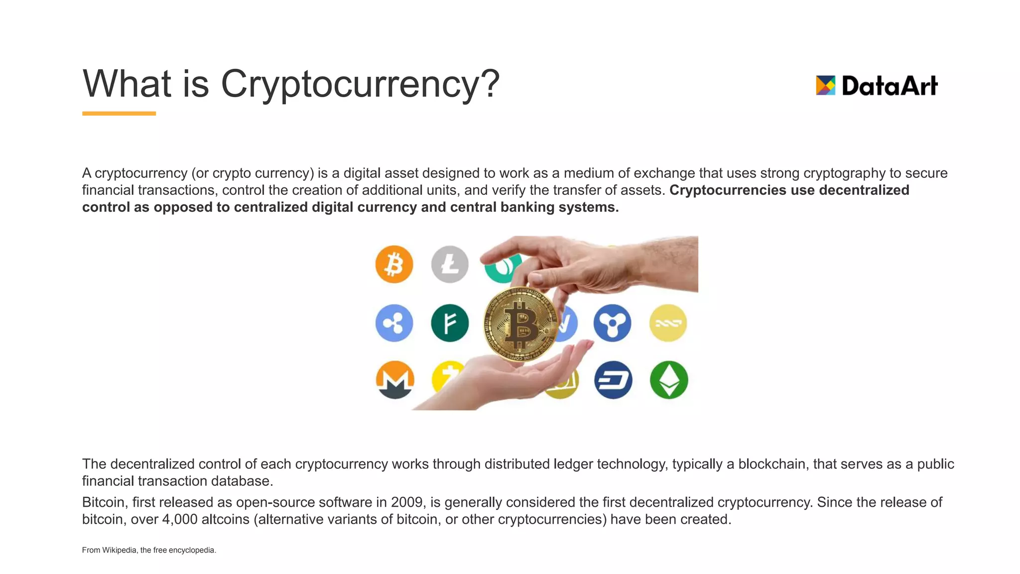 What is Cryptocurrency?
A cryptocurrency (or crypto currency) is a digital asset designed to work as a medium of exchange that uses strong cryptography to secure
financial transactions, control the creation of additional units, and verify the transfer of assets. Cryptocurrencies use decentralized
control as opposed to centralized digital currency and central banking systems.
The decentralized control of each cryptocurrency works through distributed ledger technology, typically a blockchain, that serves as a public
financial transaction database.
Bitcoin, first released as open-source software in 2009, is generally considered the first decentralized cryptocurrency. Since the release of
bitcoin, over 4,000 altcoins (alternative variants of bitcoin, or other cryptocurrencies) have been created.
From Wikipedia, the free encyclopedia.
 
