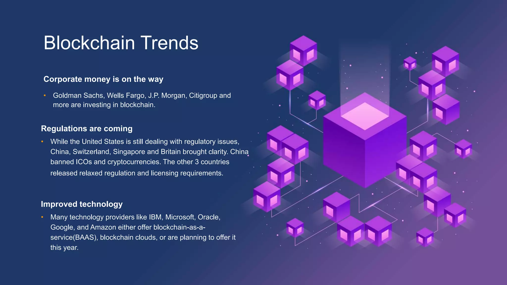 Blockchain Trends
Corporate money is on the way
• Goldman Sachs, Wells Fargo, J.P. Morgan, Citigroup and
more are investing in blockchain.
Improved technology
• Many technology providers like IBM, Microsoft, Oracle,
Google, and Amazon either offer blockchain-as-a-
service(BAAS), blockchain clouds, or are planning to offer it
this year.
Regulations are coming
• While the United States is still dealing with regulatory issues,
China, Switzerland, Singapore and Britain brought clarity. China
banned ICOs and cryptocurrencies. The other 3 countries
released relaxed regulation and licensing requirements.
 