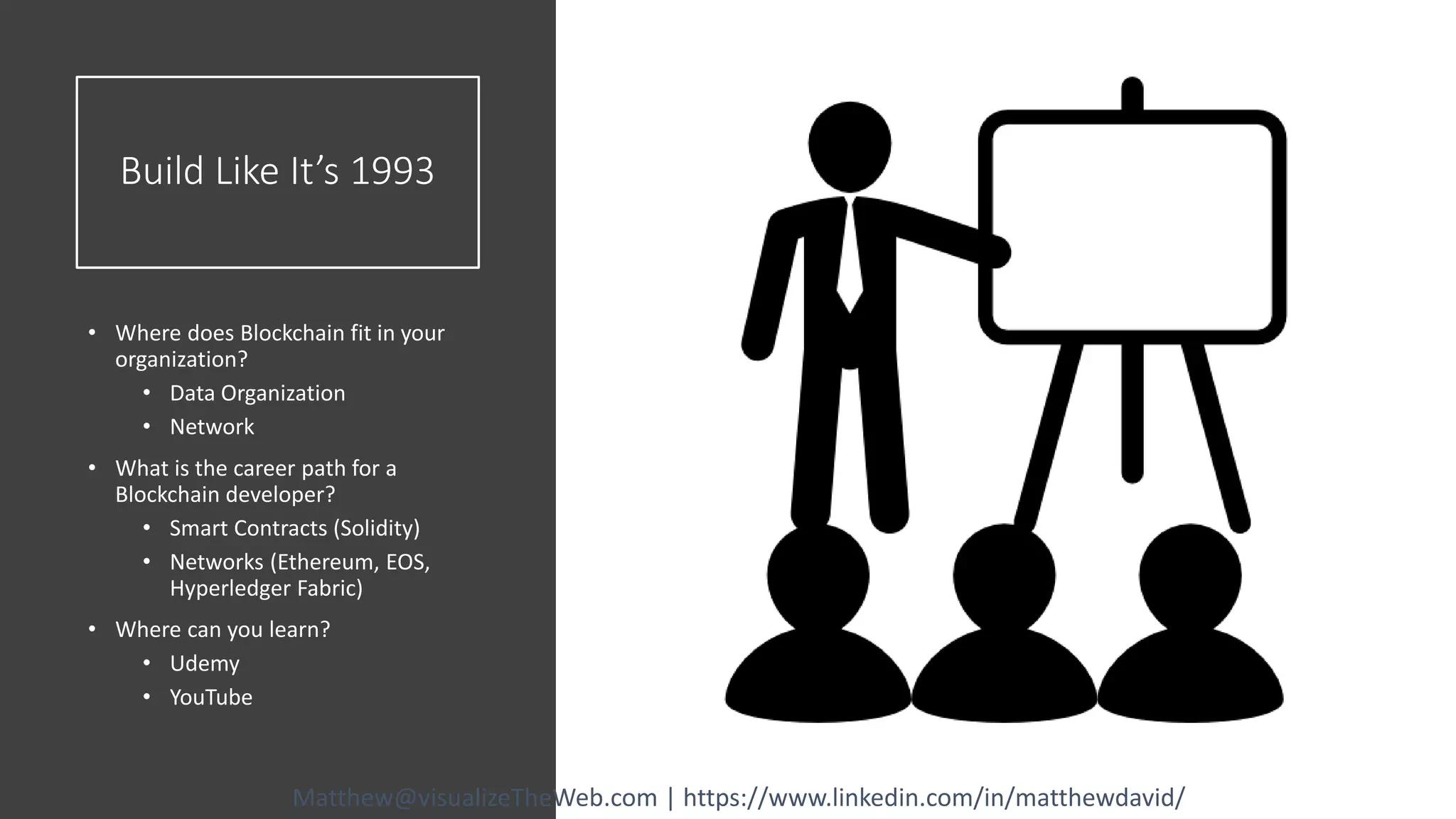 Build Like It’s 1993
• Where does Blockchain fit in your
organization?
• Data Organization
• Network
• What is the career path for a
Blockchain developer?
• Smart Contracts (Solidity)
• Networks (Ethereum, EOS,
Hyperledger Fabric)
• Where can you learn?
• Udemy
• YouTube
Matthew@visualizeTheWeb.com | https://www.linkedin.com/in/matthewdavid/
 