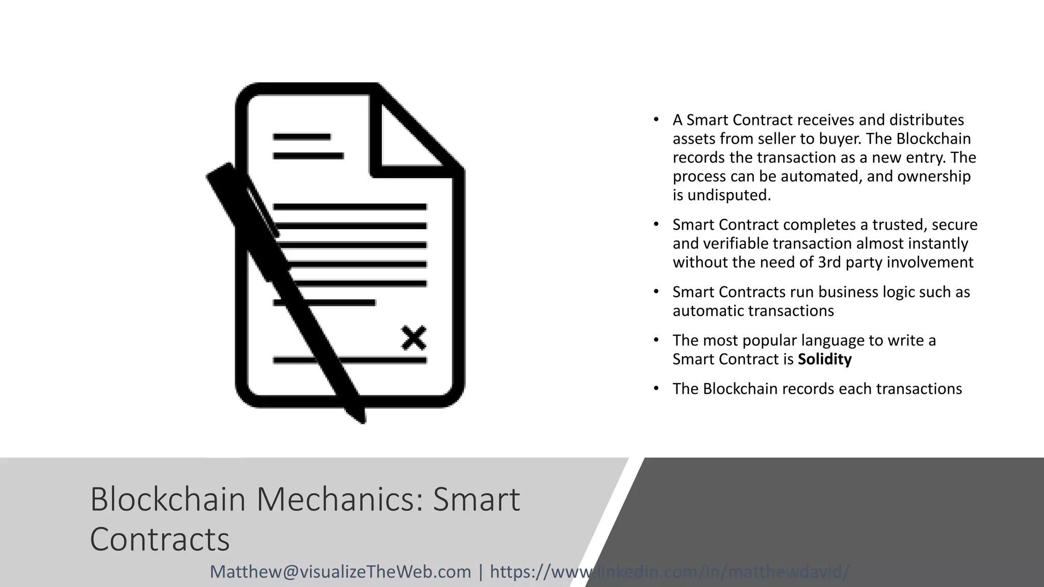 Blockchain Mechanics: Smart
Contracts
• A Smart Contract receives and distributes
assets from seller to buyer. The Blockchain
records the transaction as a new entry. The
process can be automated, and ownership
is undisputed.
• Smart Contract completes a trusted, secure
and verifiable transaction almost instantly
without the need of 3rd party involvement
• Smart Contracts run business logic such as
automatic transactions
• The most popular language to write a
Smart Contract is Solidity
• The Blockchain records each transactions
Matthew@visualizeTheWeb.com | https://www.linkedin.com/in/matthewdavid/
 