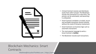 Blockchain Mechanics: Smart
Contracts
• A Smart Contract receives and distributes
assets from seller to buyer. The Blockchain
records the transaction as a new entry. The
process can be automated, and ownership
is undisputed.
• Smart Contract completes a trusted, secure
and verifiable transaction almost instantly
without the need of 3rd party involvement
• Smart Contracts run business logic such as
automatic transactions
• The most popular language to write a
Smart Contract is Solidity
• The Blockchain records each transactions
Matthew@visualizeTheWeb.com | https://www.linkedin.com/in/matthewdavid/
 