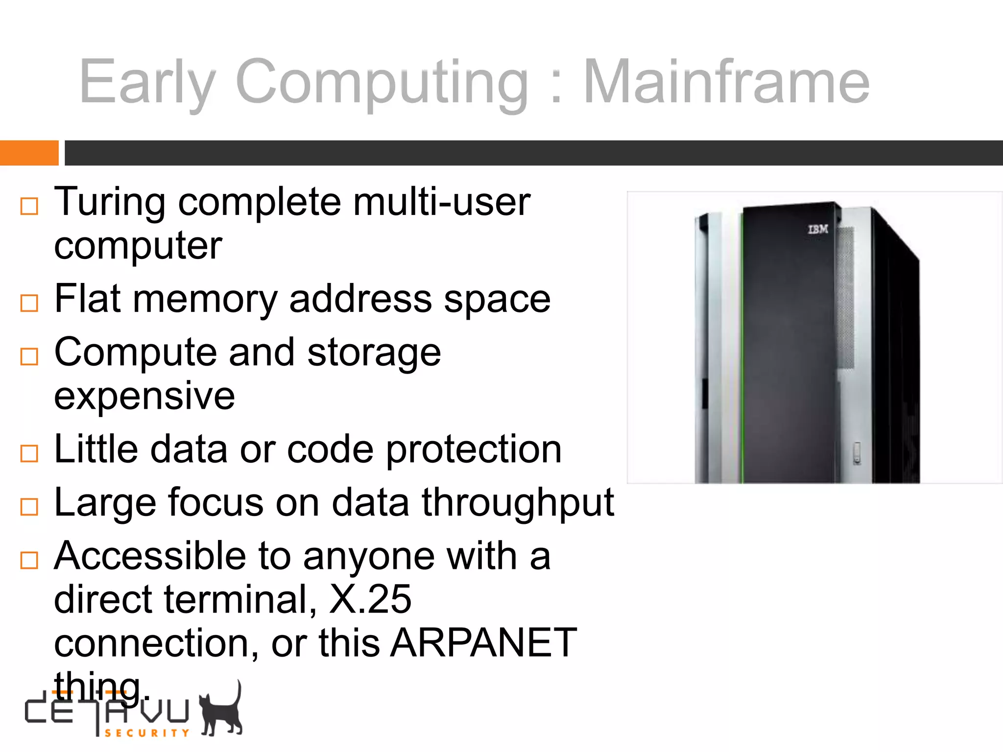 Early Computing : Mainframe
 Turing complete multi-user
computer
 Flat memory address space
 Compute and storage
expensive
 Little data or code protection
 Large focus on data throughput
 Accessible to anyone with a
direct terminal, X.25
connection, or this ARPANET
thing.
 