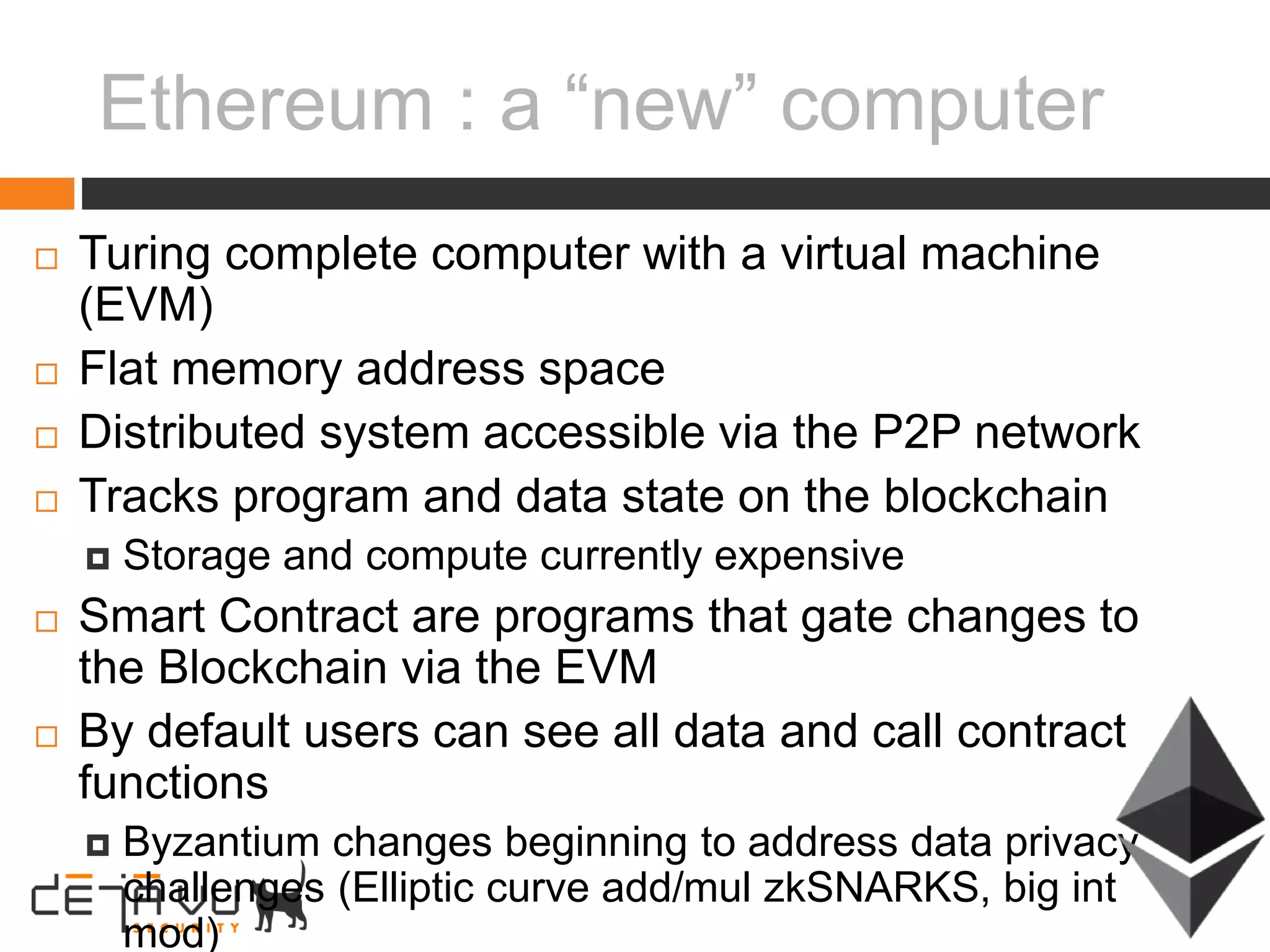 Ethereum : a “new” computer
 Turing complete computer with a virtual machine
(EVM)
 Flat memory address space
 Distributed system accessible via the P2P network
 Tracks program and data state on the blockchain
 Storage and compute currently expensive
 Smart Contract are programs that gate changes to
the Blockchain via the EVM
 By default users can see all data and call contract
functions
 Byzantium changes beginning to address data privacy
challenges (Elliptic curve add/mul zkSNARKS, big int
mod)
 