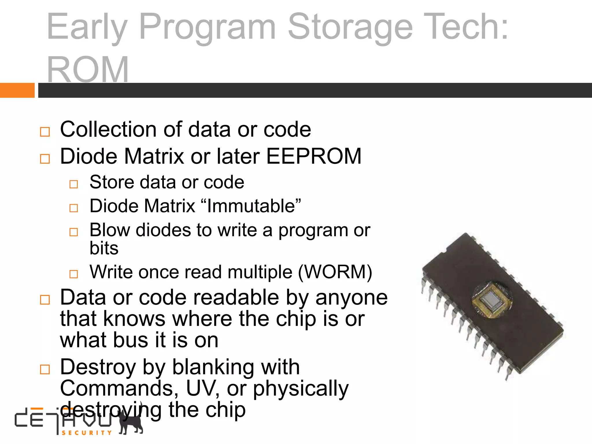 Early Program Storage Tech:
ROM
 Collection of data or code
 Diode Matrix or later EEPROM
 Store data or code
 Diode Matrix “Immutable”
 Blow diodes to write a program or
bits
 Write once read multiple (WORM)
 Data or code readable by anyone
that knows where the chip is or
what bus it is on
 Destroy by blanking with
Commands, UV, or physically
destroying the chip
 