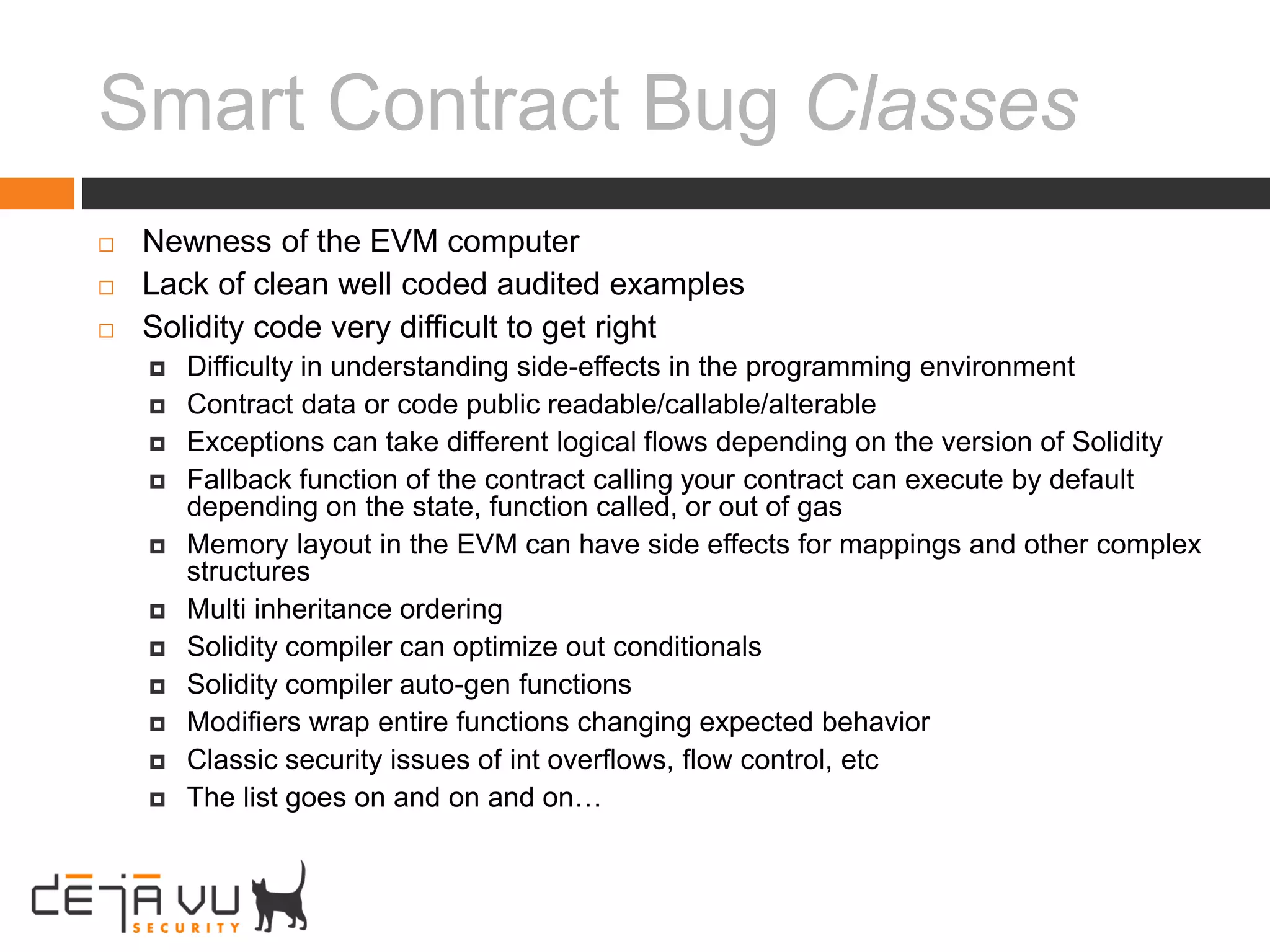 Smart Contract Bug Classes
 Newness of the EVM computer
 Lack of clean well coded audited examples
 Solidity code very difficult to get right
 Difficulty in understanding side-effects in the programming environment
 Contract data or code public readable/callable/alterable
 Exceptions can take different logical flows depending on the version of Solidity
 Fallback function of the contract calling your contract can execute by default
depending on the state, function called, or out of gas
 Memory layout in the EVM can have side effects for mappings and other complex
structures
 Multi inheritance ordering
 Solidity compiler can optimize out conditionals
 Solidity compiler auto-gen functions
 Modifiers wrap entire functions changing expected behavior
 Classic security issues of int overflows, flow control, etc
 The list goes on and on and on…
 