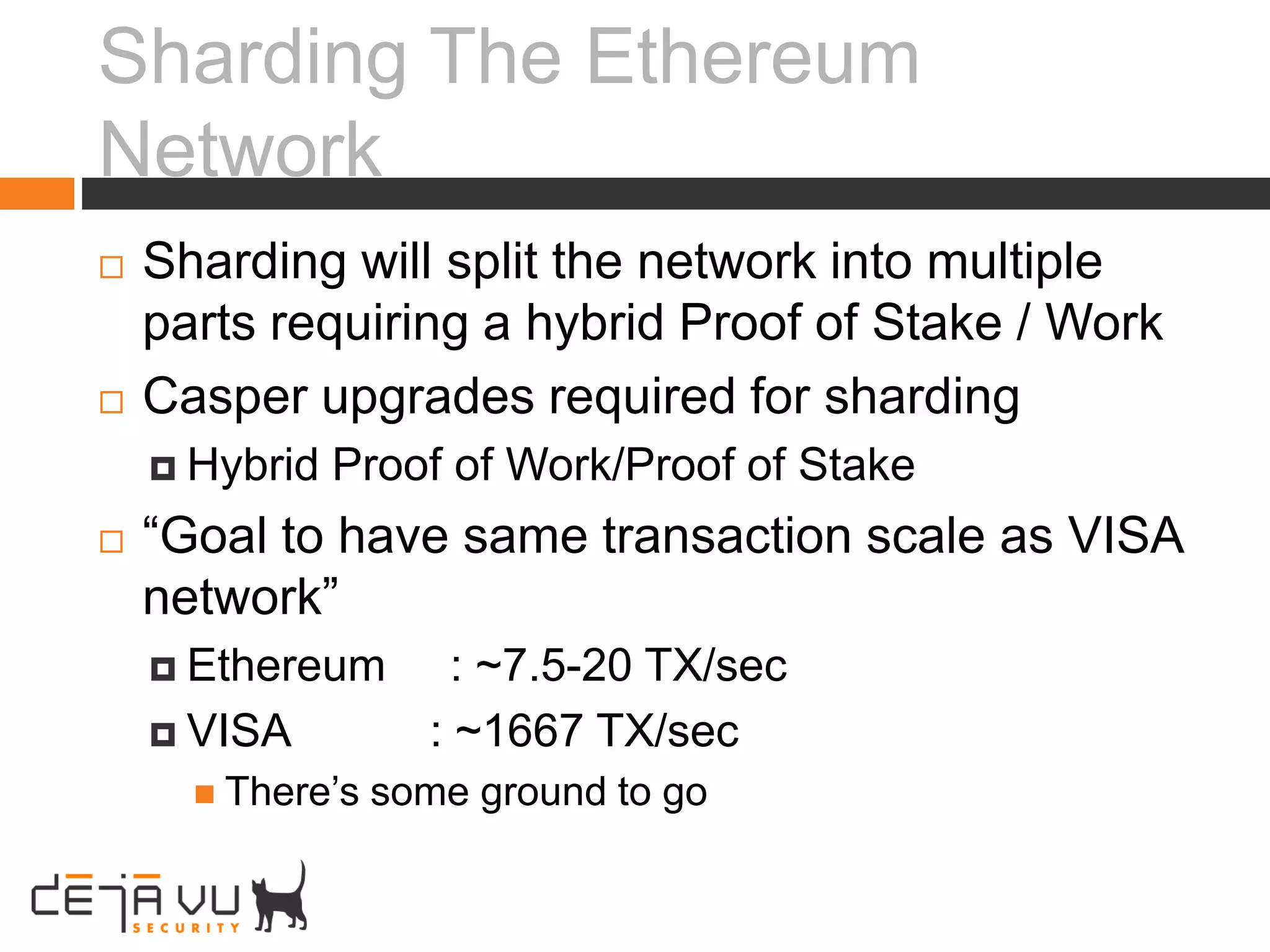 Sharding The Ethereum
Network
 Sharding will split the network into multiple
parts requiring a hybrid Proof of Stake / Work
 Casper upgrades required for sharding
 Hybrid Proof of Work/Proof of Stake
 “Goal to have same transaction scale as VISA
network”
 Ethereum : ~7.5-20 TX/sec
 VISA : ~1667 TX/sec
 There’s some ground to go
 