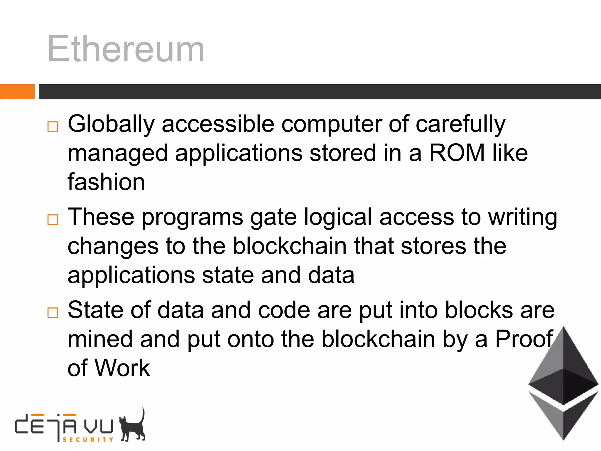 Ethereum
 Globally accessible computer of carefully
managed applications stored in a ROM like
fashion
 These programs gate logical access to writing
changes to the blockchain that stores the
applications state and data
 State of data and code are put into blocks are
mined and put onto the blockchain by a Proof
of Work
 