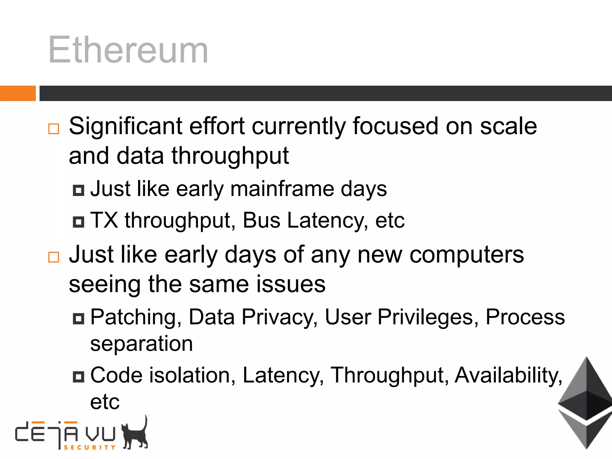Ethereum
 Significant effort currently focused on scale
and data throughput
 Just like early mainframe days
 TX throughput, Bus Latency, etc
 Just like early days of any new computers
seeing the same issues
 Patching, Data Privacy, User Privileges, Process
separation
 Code isolation, Latency, Throughput, Availability,
etc
 