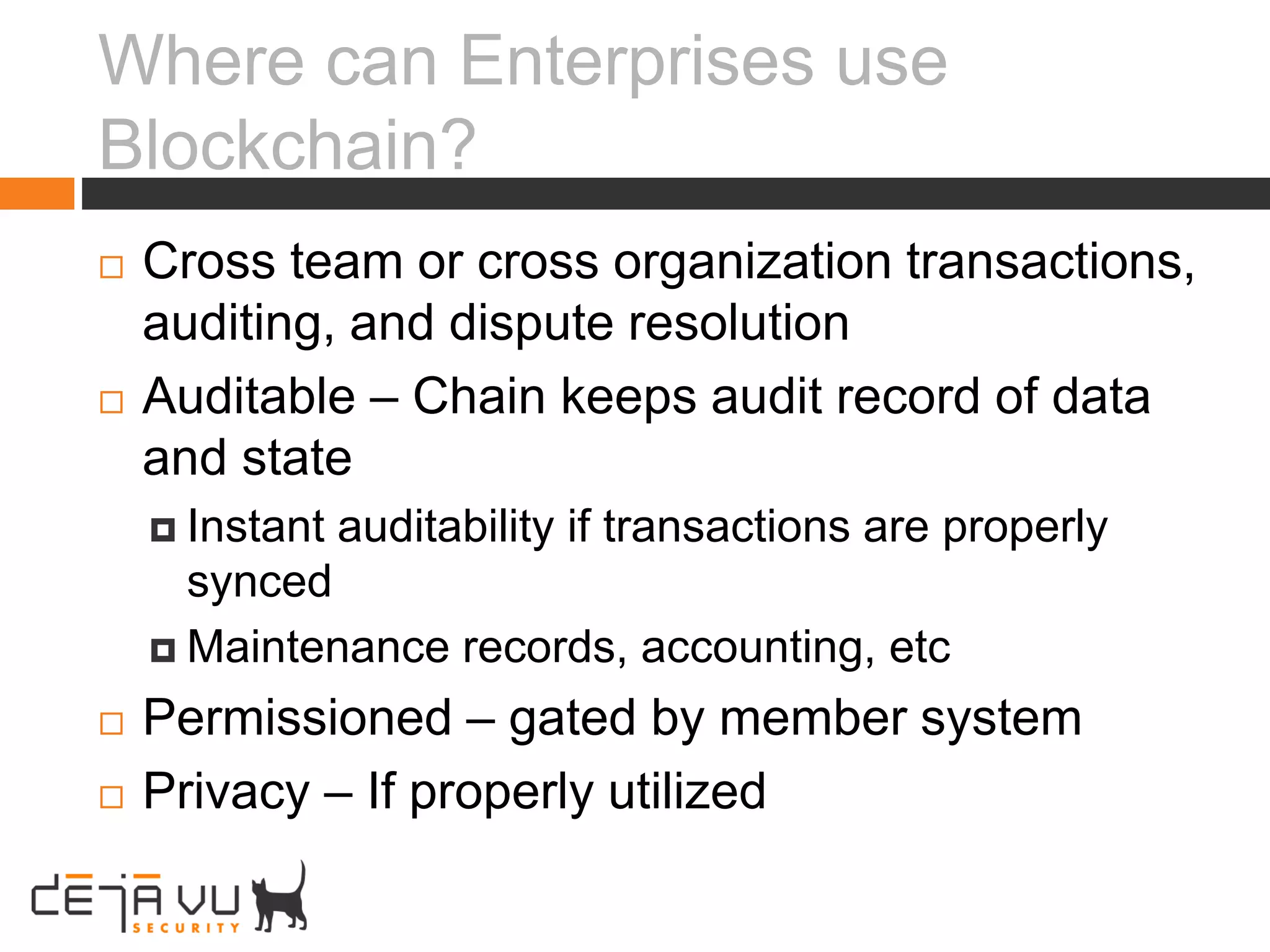 Where can Enterprises use
Blockchain?
 Cross team or cross organization transactions,
auditing, and dispute resolution
 Auditable – Chain keeps audit record of data
and state
 Instant auditability if transactions are properly
synced
 Maintenance records, accounting, etc
 Permissioned – gated by member system
 Privacy – If properly utilized
 