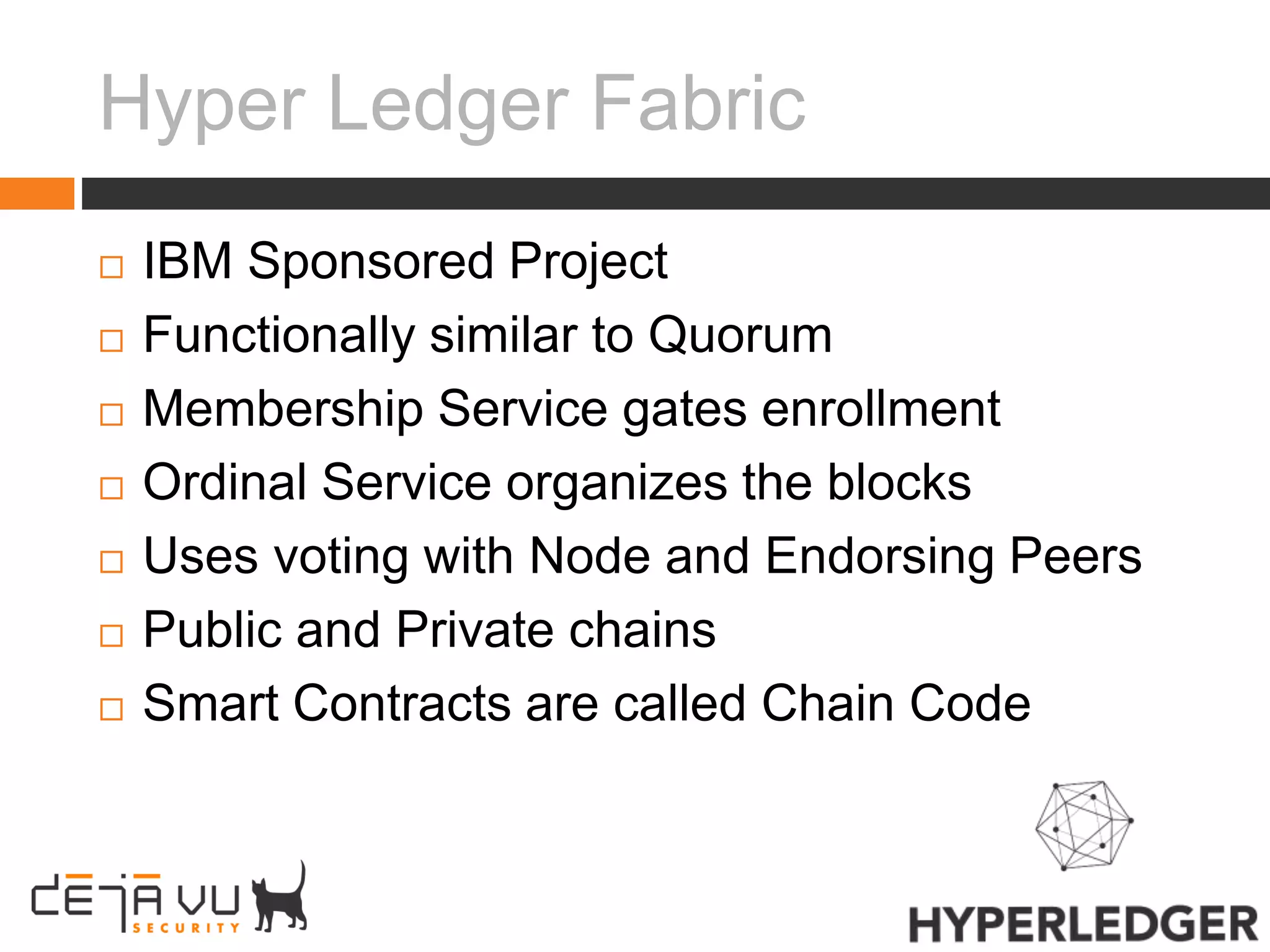Hyper Ledger Fabric
 IBM Sponsored Project
 Functionally similar to Quorum
 Membership Service gates enrollment
 Ordinal Service organizes the blocks
 Uses voting with Node and Endorsing Peers
 Public and Private chains
 Smart Contracts are called Chain Code
 