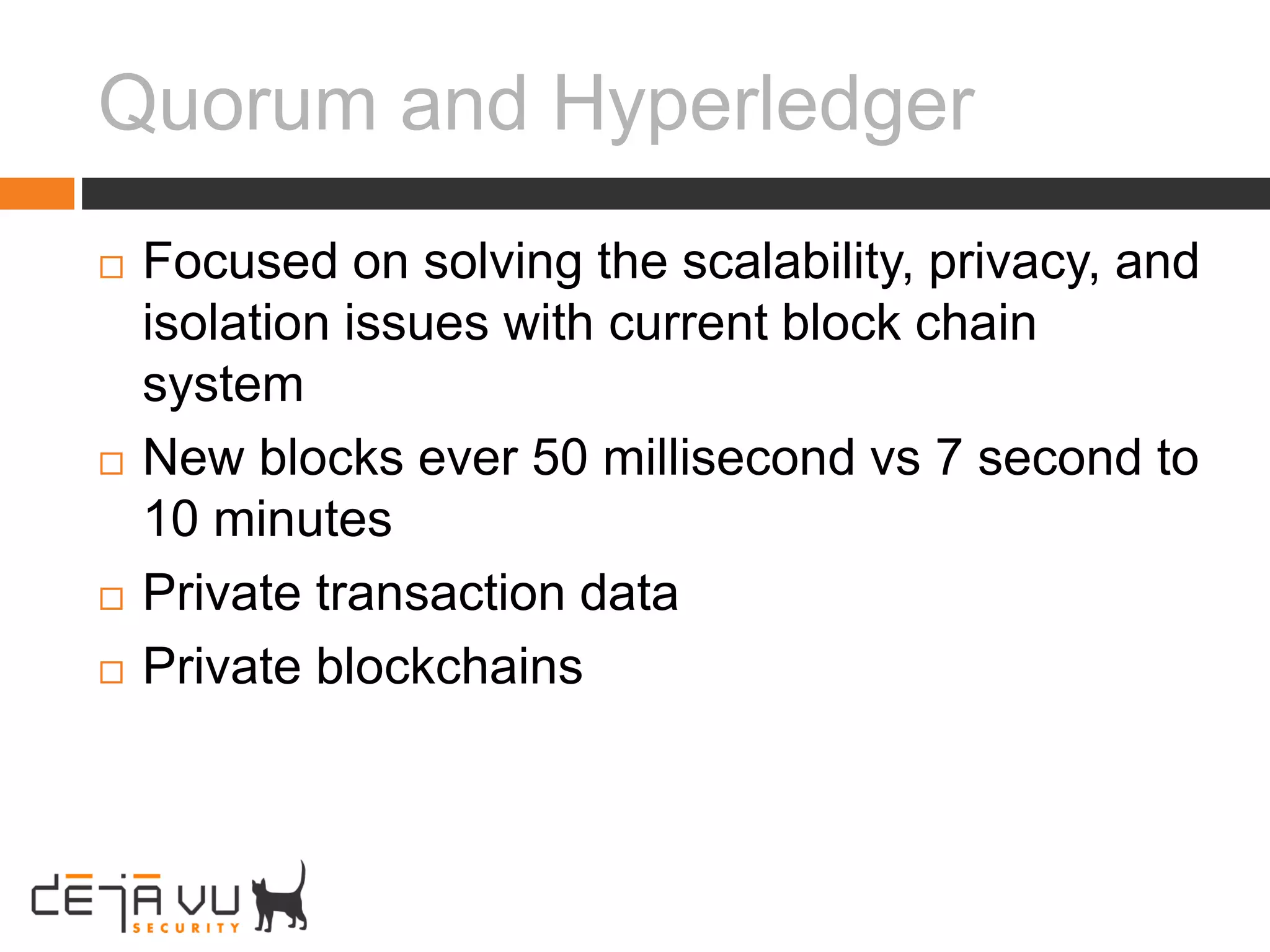 Quorum and Hyperledger
 Focused on solving the scalability, privacy, and
isolation issues with current block chain
system
 New blocks ever 50 millisecond vs 7 second to
10 minutes
 Private transaction data
 Private blockchains
 