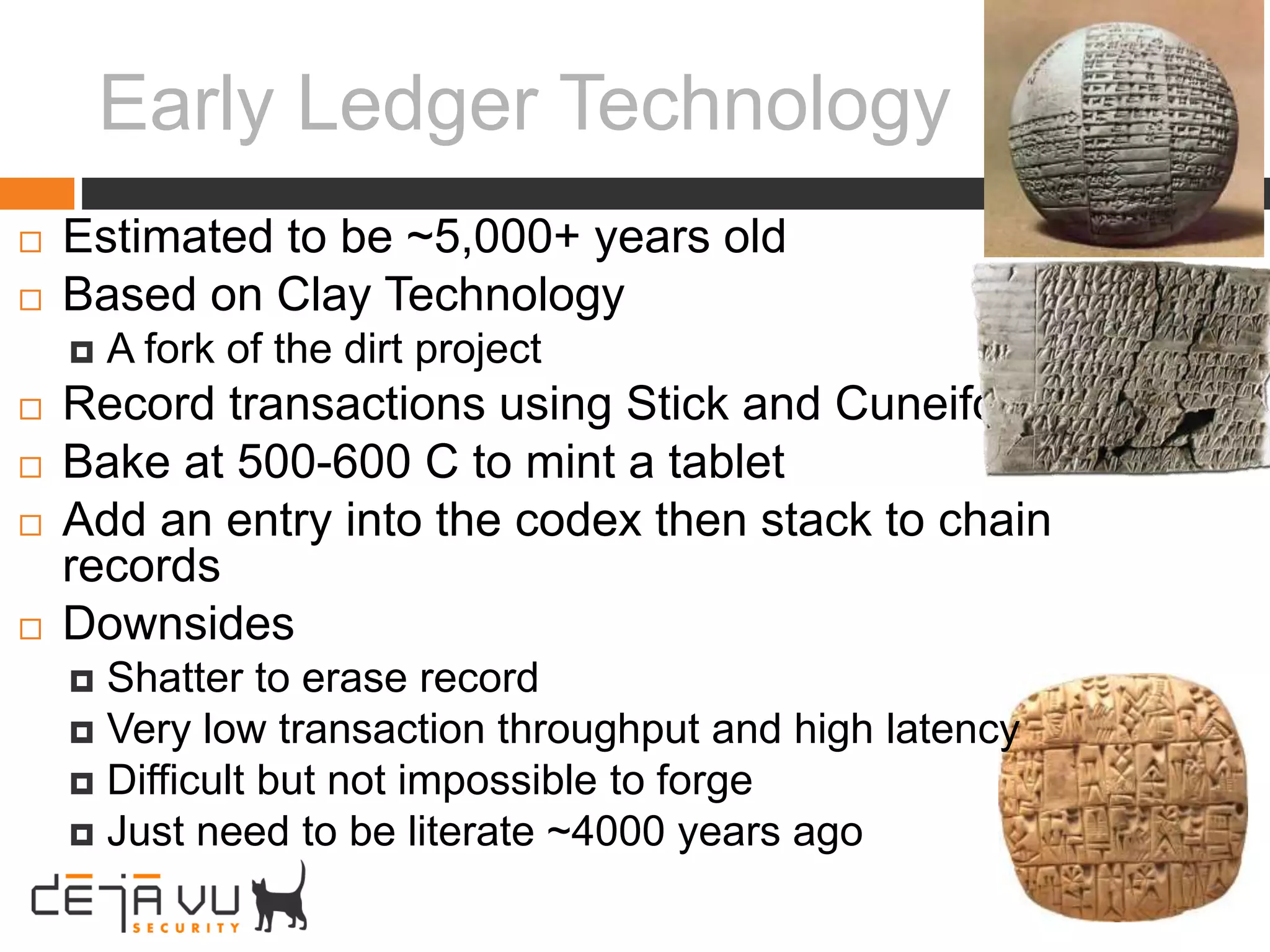 Early Ledger Technology
 Estimated to be ~5,000+ years old
 Based on Clay Technology
 A fork of the dirt project
 Record transactions using Stick and Cuneiform
 Bake at 500-600 C to mint a tablet
 Add an entry into the codex then stack to chain
records
 Downsides
 Shatter to erase record
 Very low transaction throughput and high latency
 Difficult but not impossible to forge
 Just need to be literate ~4000 years ago
 