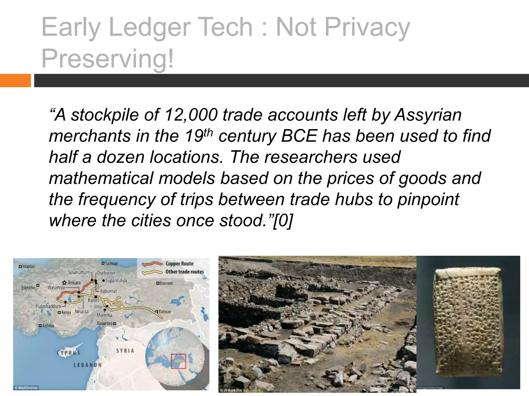 Early Ledger Tech : Not Privacy
Preserving!
“A stockpile of 12,000 trade accounts left by Assyrian
merchants in the 19th century BCE has been used to find
half a dozen locations. The researchers used
mathematical models based on the prices of goods and
the frequency of trips between trade hubs to pinpoint
where the cities once stood.”[0]
 