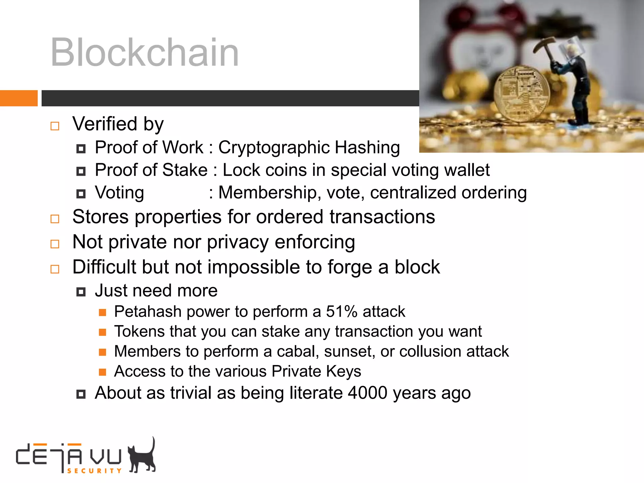 Blockchain
 Verified by
 Proof of Work : Cryptographic Hashing
 Proof of Stake : Lock coins in special voting wallet
 Voting : Membership, vote, centralized ordering
 Stores properties for ordered transactions
 Not private nor privacy enforcing
 Difficult but not impossible to forge a block
 Just need more
 Petahash power to perform a 51% attack
 Tokens that you can stake any transaction you want
 Members to perform a cabal, sunset, or collusion attack
 Access to the various Private Keys
 About as trivial as being literate 4000 years ago
 