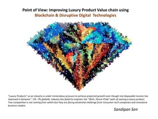 Point of View: Improving Luxury Product Value chain using
Blockchain & Disruptive Digital Technologies
Sandipan Sen
“Luxury Products” as an industry is under tremendous pressure to achieve projected growth even though real disposable income has
improved in between ~ 2%- 7% globally. Industry has failed to engineer the “Wish- Desire-Pride” path of owning a luxury product.
True competition is not coming from within but they are facing existential challenge from Consumer tech companies and innovative
business models.
 