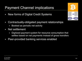 27 Jul 2018
Blockchain
Payment Channel implications
 New forms of Digital Credit Systems
 Contractually-obligated payment relationships
 Booked as periodic net activity
 Net settlement
 Digitized payment system for resource consumption that
settles based on net payments instead of gross transfers
 Peer-provided banking services enabled
100
 