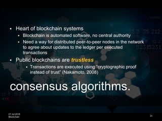 27 Jul 2018
Blockchain
consensus algorithms.
23
 Heart of blockchain systems
 Blockchain is automated software, no central authority
 Need a way for distributed peer-to-peer nodes in the network
to agree about updates to the ledger per executed
transactions
 Public blockchains are trustless
 Transactions are executed using “cryptographic proof
instead of trust” (Nakamoto, 2008)
 