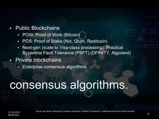 27 Jul 2018
Blockchain
consensus algorithms.
24
 Public Blockchains
 POW: Proof of Work (Bitcoin)
 POS: Proof of Stake (Nxt, Qtum, Reddcoin)
 Next-gen (scale to Visa-class processing): Practical
Byzantine Fault Tolerance (PBFT) (DFINITY, Algorand)
 Private blockchains
 Enterprise consensus algorithms
Source: dos Santos, forthcoming, Consensus Algorithms: A Matter of Complexity?, in Blockchain Economics (World Scientific)
 