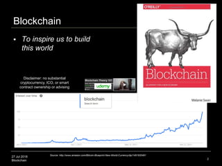27 Jul 2018
Blockchain
Blockchain
2
Source: http://www.amazon.com/Bitcoin-Blueprint-New-World-Currency/dp/1491920491
 To inspire us to build
this world
Disclaimer: no substantial
cryptocurrency, ICO, or smart
contract ownership or advising
 