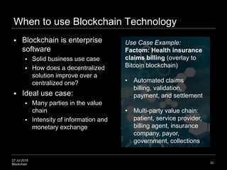 27 Jul 2018
Blockchain
When to use Blockchain Technology
32
 Blockchain is enterprise
software
 Solid business use case
 How does a decentralized
solution improve over a
centralized one?
 Ideal use case:
 Many parties in the value
chain
 Intensity of information and
monetary exchange
Use Case Example:
Factom: Health insurance
claims billing (overlay to
Bitcoin blockchain)
• Automated claims
billing, validation,
payment, and settlement
• Multi-party value chain:
patient, service provider,
billing agent, insurance
company, payor,
government, collections
 