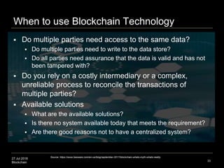 27 Jul 2018
Blockchain
When to use Blockchain Technology
33
 Do multiple parties need access to the same data?
 Do multiple parties need to write to the data store?
 Do all parties need assurance that the data is valid and has not
been tampered with?
 Do you rely on a costly intermediary or a complex,
unreliable process to reconcile the transactions of
multiple parties?
 Available solutions
 What are the available solutions?
 Is there no system available today that meets the requirement?
 Are there good reasons not to have a centralized system?
Source: https://www.basware.com/en-us/blog/september-2017/blockchain-whats-myth-whats-reality
 