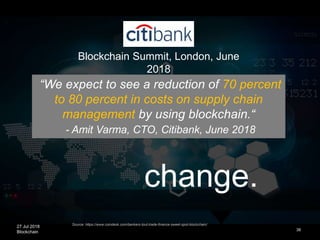 27 Jul 2018
Blockchain
change.
38
Source: https://www.coindesk.com/bankers-tout-trade-finance-sweet-spot-blockchain/
“We expect to see a reduction of 70 percent
to 80 percent in costs on supply chain
management by using blockchain.“
- Amit Varma, CTO, Citibank, June 2018
Blockchain Summit, London, June
2018
 