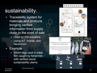 27 Jul 2018
Blockchain 42
 Traceability system for
materials and products
bringing verified
information from supply
chain to the point of sale
 Used by 200 suppliers
 Using IoT, mobile, and
blockchain
 Example
 Smart tags used to track
fish caught by fishermen
with verified social
sustainability claims
Source: Provenance (NL)
sustainability.
 