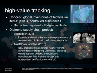 27 Jul 2018
Blockchain 43
 Concept: global inventories of high-value
items: jewels, controlled substances
 Mechanism: registered with digital certificate
 Diamond supply chain projects:
 Everledger (2015)
 Records and tracks the immutable provenance of
an asset with blockchain, IoT, smart contracts
 TrustChain Initiative (2018)
 IBM, precious metals refiner Asahi Refining,
jewelry retailer Helzberg Diamonds, precious
metals supplier LeachGarner, jewelry
manufacturer The Richline Group, and
independent verification service UL
Source: https://diamonds.everledger.io/; https://cointelegraph.com/news/ibm-and-jewelry-industry-leaders-to-use-blockchain-to-
trace-origin-of-diamonds
high-value tracking.
 