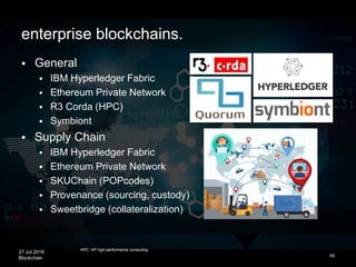 27 Jul 2018
Blockchain 48
enterprise blockchains.
 General
 IBM Hyperledger Fabric
 Ethereum Private Network
 R3 Corda (HPC)
 Symbiont
 Supply Chain
 IBM Hyperledger Fabric
 Ethereum Private Network
 SKUChain (POPcodes)
 Provenance (sourcing, custody)
 Sweetbridge (collateralization)
HPC: HP high-performance computing
 