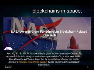 27 Jul 2018
Blockchain 50
blockchains in space.
Jan. 13, 2018 - NASA has awarded a grant to the University of Akron for
research into data analysis and other topics related to space exploration.
The allocation will help a team led by associate professor Jin Wei to
pioneer a resilient networking system based in part on the Ethereum
blockchain.
 