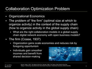27 Jul 2018
Blockchain
Collaboration Optimization Problem
5
Source: Coase. (1937). The Nature of the Firm. Penrose (1959). The Theory of the Growth of the Firm.
Takagi, S. forthcoming. Does Blockchain Decentralize Everything? In Blockchain Economics (World Scientific)
 Organizational Economics
 The problem of “the firm” (optimal size at which to
organize activity) in the context of the supply chain
(how to organize activity in the global supply chain)
 What are the right collaboration models in a global supply
chain digital network economy with open business models?
 The firm (Coase, 1937)
 Organization gains scale economies and reduces risk by
foregoing opportunism
 Individuals gain smoother
incomes and benefit from
shared decision-making
 