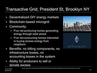 27 Jul 2018
Blockchain
Transactive Grid, President St, Brooklyn NY
 Decentralized DIY energy markets
 Blockchain-based microgrid
 Community:
 Five net-producing homes generating
energy through solar power
 Five net-consuming homes interested
in buying excess energy from
neighbors
 Benefits: no billing components, no
infrastructure losses, no
accounting losses in the system
 Ability for producers to sell or
donate excess
64
Source: https://www.newscientist.com/article/2079334-blockchain-based-microgrid-gives-power-to-consumers-in-new-york
 