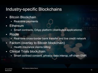 27 Jul 2018
Blockchain 76
 Bitcoin Blockchain
 Real-time payments
 Ethereum
 Smart contracts, DApp platform (distributed applications)
 Ripple
 Real-time cross-border bank transfer and live credit network
 Factom (overlay to Bitcoin blockchain)
 Health insurance claims billing
 Clinical Trials blockchain
 Smart contract consent, privacy, data interop, off-chain EMR
Industry-specific Blockchains
EMR: Electronic Medical Record
 